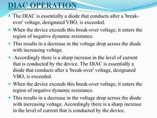 DIAC OPERATION
 The DIAC is essentially a diode that conducts after a 'break-
over' voltage, designated VBO, is exceeded.
 When the device exceeds this break-over voltage, it enters the
region of negative dynamic resistance.
 This results in a decrease in the voltage drop across the diode
with increasing voltage.
 Accordingly there is a sharp increase in the level of current
that is conducted by the device. The DIAC is essentially a
diode that conducts after a 'break-over' voltage, designated
VBO, is exceeded.
 When the device exceeds this break-over voltage, it enters the
region of negative dynamic resistance.
 This results in a decrease in the voltage drop across the diode
with increasing voltage. Accordingly there is a sharp increase
in the level of current that is conducted by the device.
 
