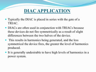 DIAC APPLICATION
 Typically the DIAC is placed in series with the gate of a
TRIAC.
 DIACs are often used in conjunction with TRIACs because
these devices do not fire symmetrically as a result of slight
differences between the two halves of the device.
 This results in harmonics being generated, and the less
symmetrical the device fires, the greater the level of harmonics
produced.
 It is generally undesirable to have high levels of harmonics in a
power system.
 