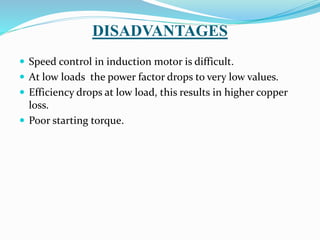 DISADVANTAGES
 Speed control in induction motor is difficult.
 At low loads the power factor drops to very low values.
 Efficiency drops at low load, this results in higher copper
loss.
 Poor starting torque.
 