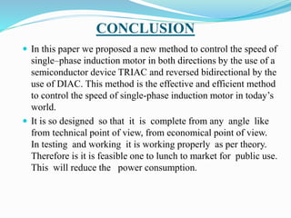 CONCLUSION
 In this paper we proposed a new method to control the speed of
single–phase induction motor in both directions by the use of a
semiconductor device TRIAC and reversed bidirectional by the
use of DIAC. This method is the effective and efficient method
to control the speed of single-phase induction motor in today’s
world.
 It is so designed so that it is complete from any angle like
from technical point of view, from economical point of view.
In testing and working it is working properly as per theory.
Therefore is it is feasible one to lunch to market for public use.
This will reduce the power consumption.
 