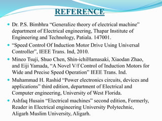 REFERENCE
 Dr. P.S. Bimbhra “Generalize theory of electrical machine”
department of Electrical engineering, Thapar Institute of
Engineering and Technology, Patiala. 147001.
 “Speed Control Of Induction Motor Drive Using Universal
Controller”, IEEE Trans. Ind, 2010.
 Mineo Tsuji, Shuo Chen, Shin-ichiHamasaki, Xiaodan Zhao,
and Eiji Yamada, “A Novel V/f Control of Induction Motors for
Wide and Precise Speed Operation” IEEE Trans. Ind.
 Muhammad H. Rashid “Power electronics circuits, devices and
applications” third edition, department of Electrical and
Computer engineering, University of West Florida.
 Ashfaq Husain “Electrical machines” second edition, Formerly,
Reader in Electrical engineering University Polytechnic,
Aligarh Muslim University, Aligarh.
 