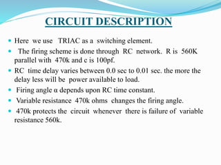 CIRCUIT DESCRIPTION
 Here we use TRIAC as a switching element.
 The firing scheme is done through RC network. R is 560K
parallel with 470k and c is 100pf.
 RC time delay varies between 0.0 sec to 0.01 sec. the more the
delay less will be power available to load.
 Firing angle α depends upon RC time constant.
 Variable resistance 470k ohms changes the firing angle.
 470k protects the circuit whenever there is failure of variable
resistance 560k.
 