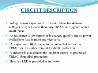 CIRCUIT DESCRIPTION
 voltage across capacitor 0.1 rises & when breakdown
voltage ( 30v) achieved, then only TRIAC is triggered with a
small pulse.
 As resistance is low capacitor is charged quickly and so power
available to load is more and vice versa.
 A capacitor 0.01µF capacitor is connected across the
TRIAC for as snubber circuit for dv/dt protection.
 A inductor is also creates the snubber circuit to protect of
TRIAC from di/dt protection.
 Here is a LED is provided as indicator.
 