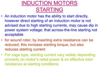 INDUCTION MOTORS
STARTING
• An induction motor has the ability to start directly,
however direct starting of an induction motor is not
advised due to high starting currents, may cause dip in
power system voltage; that across-the-line starting not
acceptable
• for wound rotor, by inserting extra resistance can be
reduced; this increase starting torque, but also
reduces starting current
• For cage type, starting current vary widely depending
primarily on motor’s rated power & on effective rotor
resistance at starting conditions
 