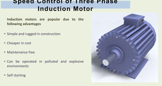 Speed Control of Three Phase
Induction Motor
Induction motors are popular due to the
following advantages
• Simple and rugged in construction
• Cheaper in cost
• Maintenance free
• Can be operated in polluted and explosive
environments
• Self starting
 