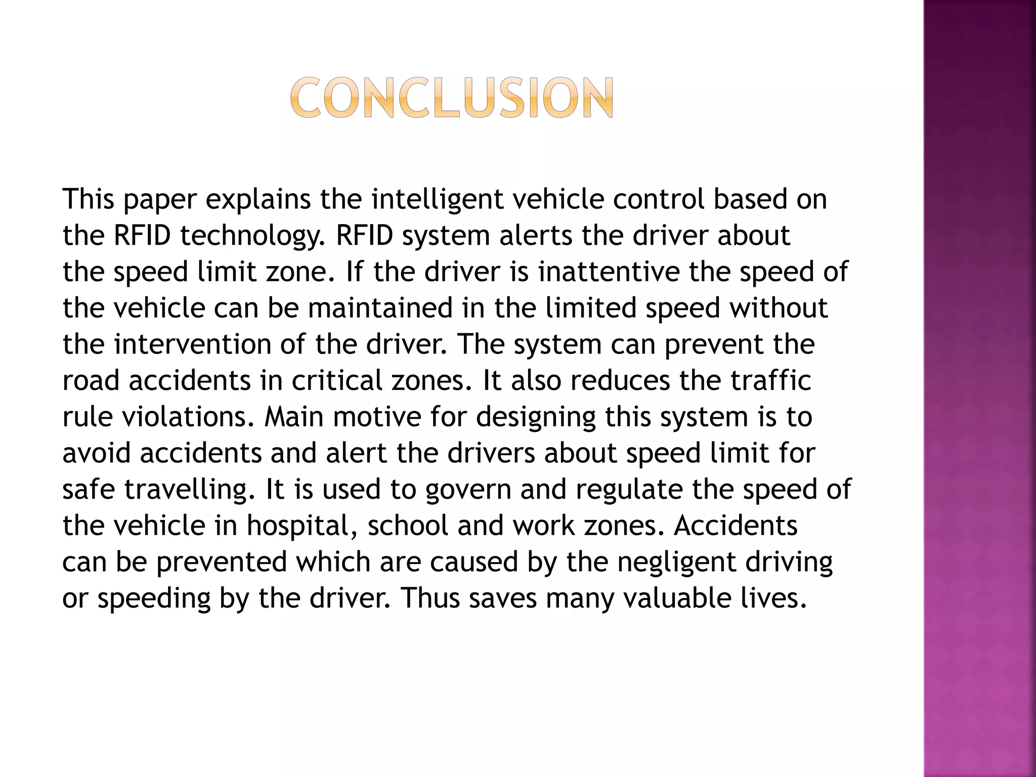 This paper explains the intelligent vehicle control based on
the RFID technology. RFID system alerts the driver about
the speed limit zone. If the driver is inattentive the speed of
the vehicle can be maintained in the limited speed without
the intervention of the driver. The system can prevent the
road accidents in critical zones. It also reduces the traffic
rule violations. Main motive for designing this system is to
avoid accidents and alert the drivers about speed limit for
safe travelling. It is used to govern and regulate the speed of
the vehicle in hospital, school and work zones. Accidents
can be prevented which are caused by the negligent driving
or speeding by the driver. Thus saves many valuable lives.
 