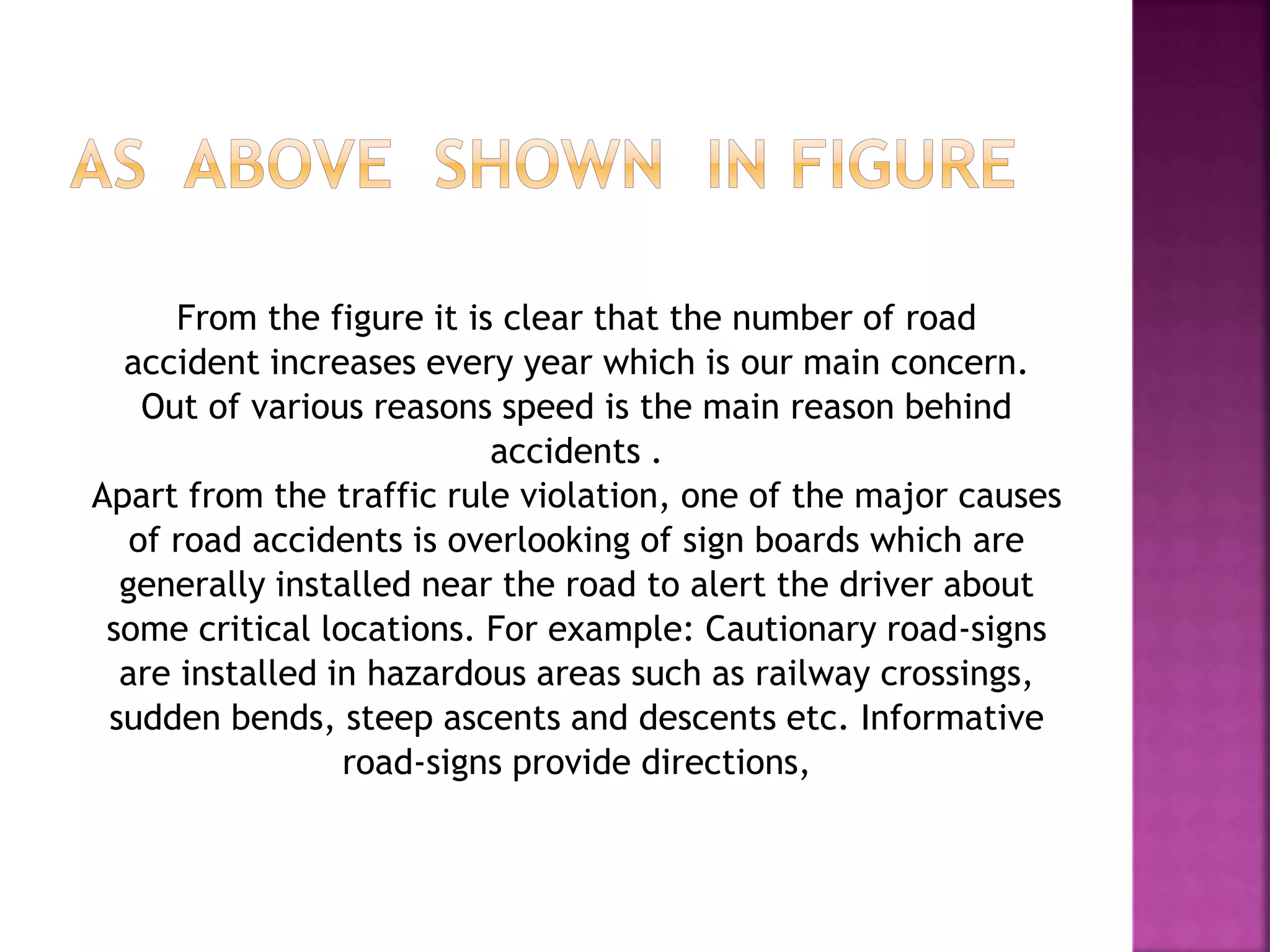 From the figure it is clear that the number of road
accident increases every year which is our main concern.
Out of various reasons speed is the main reason behind
accidents .
Apart from the traffic rule violation, one of the major causes
of road accidents is overlooking of sign boards which are
generally installed near the road to alert the driver about
some critical locations. For example: Cautionary road-signs
are installed in hazardous areas such as railway crossings,
sudden bends, steep ascents and descents etc. Informative
road-signs provide directions,
 