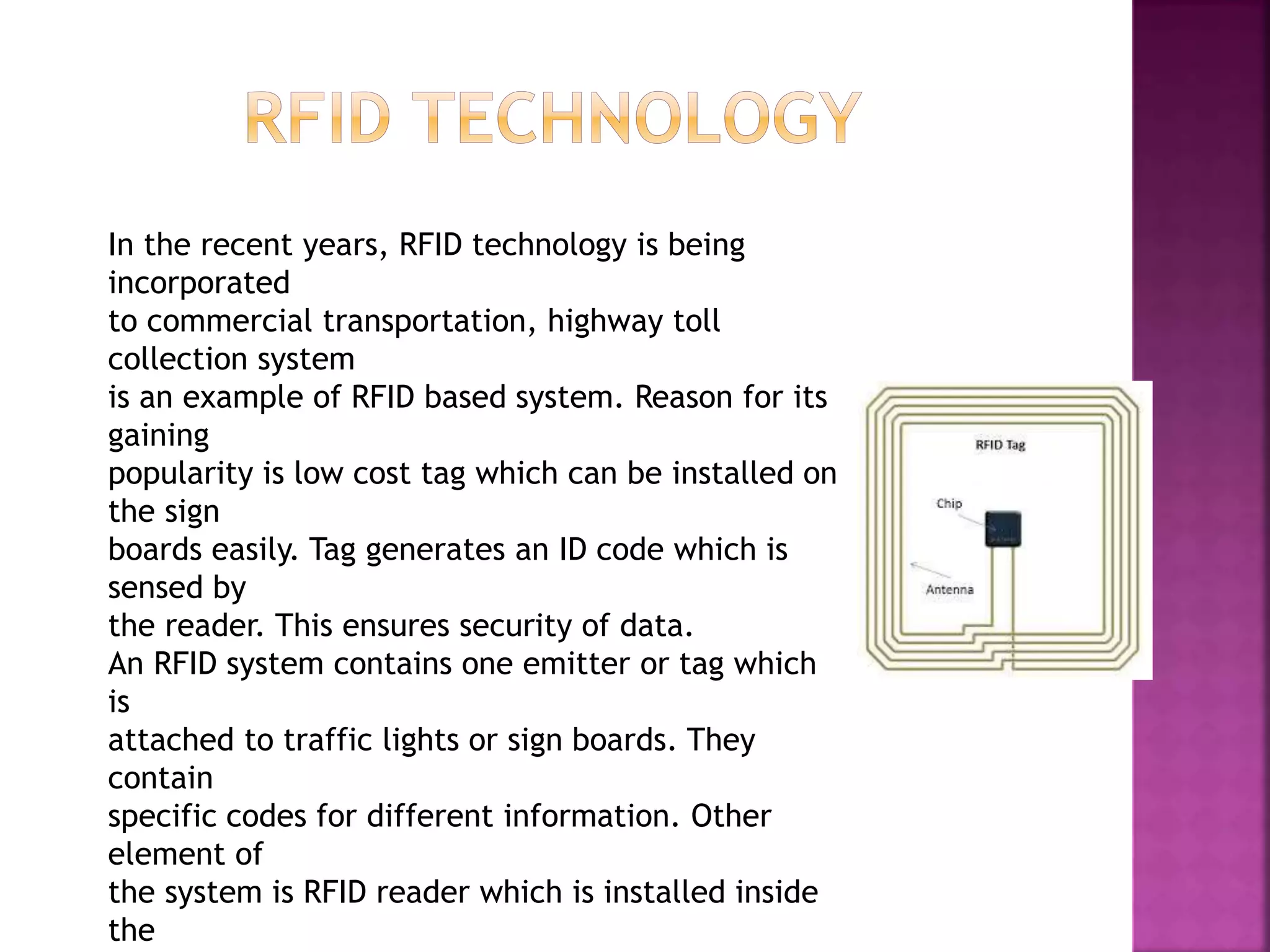 In the recent years, RFID technology is being
incorporated
to commercial transportation, highway toll
collection system
is an example of RFID based system. Reason for its
gaining
popularity is low cost tag which can be installed on
the sign
boards easily. Tag generates an ID code which is
sensed by
the reader. This ensures security of data.
An RFID system contains one emitter or tag which
is
attached to traffic lights or sign boards. They
contain
specific codes for different information. Other
element of
the system is RFID reader which is installed inside
the
 