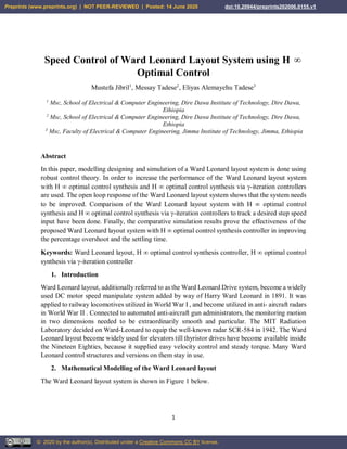1
Speed Control of Ward Leonard Layout System using H 
Optimal Control
Mustefa Jibril1
, Messay Tadese2
, Eliyas Alemayehu Tadese3
1
Msc, School of Electrical & Computer Engineering, Dire Dawa Institute of Technology, Dire Dawa,
Ethiopia
2
Msc, School of Electrical & Computer Engineering, Dire Dawa Institute of Technology, Dire Dawa,
Ethiopia
3
Msc, Faculty of Electrical & Computer Engineering, Jimma Institute of Technology, Jimma, Ethiopia
Abstract
In this paper, modelling designing and simulation of a Ward Leonard layout system is done using
robust control theory. In order to increase the performance of the Ward Leonard layout system
with H  optimal control synthesis and H  optimal control synthesis via -iteration controllers
are used. The open loop response of the Ward Leonard layout system shows that the system needs
to be improved. Comparison of the Ward Leonard layout system with H  optimal control
synthesis and H  optimal control synthesis via -iteration controllers to track a desired step speed
input have been done. Finally, the comparative simulation results prove the effectiveness of the
proposed Ward Leonard layout system with H  optimal control synthesis controller in improving
the percentage overshoot and the settling time.
Keywords: Ward Leonard layout, H  optimal control synthesis controller, H  optimal control
synthesis via -iteration controller
1. Introduction
Ward Leonard layout, additionally referred to as the Ward Leonard Drive system, become a widely
used DC motor speed manipulate system added by way of Harry Ward Leonard in 1891. It was
applied to railway locomotives utilized in World War I , and become utilized in anti- aircraft radars
in World War II . Connected to automated anti-aircraft gun administrators, the monitoring motion
in two dimensions needed to be extraordinarily smooth and particular. The MIT Radiation
Laboratory decided on Ward-Leonard to equip the well-known radar SCR-584 in 1942. The Ward
Leonard layout become widely used for elevators till thyristor drives have become available inside
the Nineteen Eighties, because it supplied easy velocity control and steady torque. Many Ward
Leonard control structures and versions on them stay in use.
2. Mathematical Modelling of the Ward Leonard layout
The Ward Leonard layout system is shown in Figure 1 below.
Preprints (www.preprints.org) | NOT PEER-REVIEWED | Posted: 14 June 2020
© 2020 by the author(s). Distributed under a Creative Commons CC BY license.
Preprints (www.preprints.org) | NOT PEER-REVIEWED | Posted: 14 June 2020 doi:10.20944/preprints202006.0155.v1
© 2020 by the author(s). Distributed under a Creative Commons CC BY license.
 