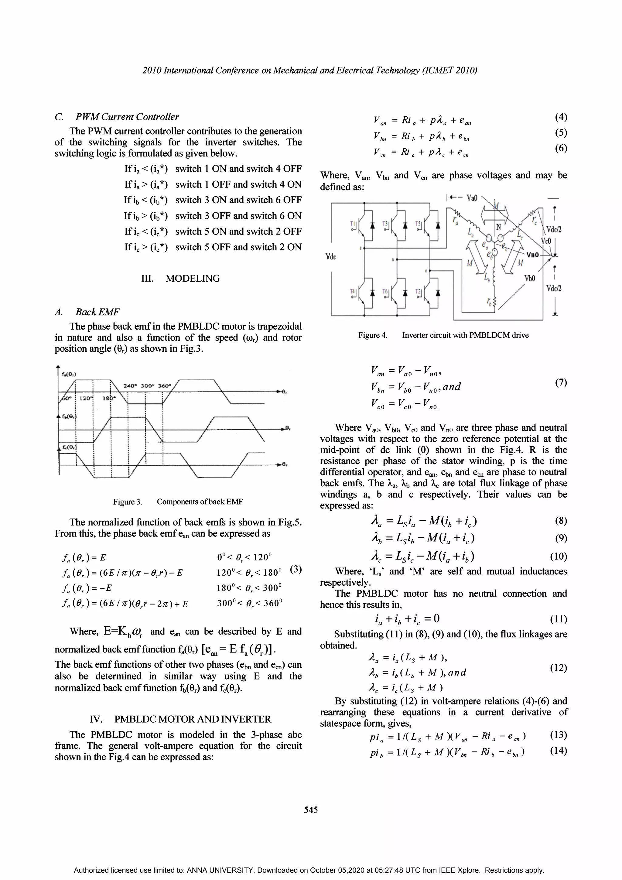 2010 International Conference on Mechanical and Electrical Technology (ICMET 2010)
C. PWM Current Controller
The PWM current controller contributes to the generation
of the switching signals for the inverter switches. The
switching logic is formulated as given below.
If ia < (ia*) switch 1 ON and switch 4 OFF
If ia> (ia*) switch 1 OFF and switch 4 ON
If ib < (ib*) switch 3 ON and switch 6 OFF
If ib> (ib*) switch 3 OFF and switch 6 ON
If ie < (i/) switch 5 ON and switch 2 OFF
If ie> (ie*) switch 5 OFF and switch 2 ON
III. MODELING
A. BackEMF
The phase back emf in the PMBLDC motor is trapezoidal
in nature and also a function of the speed (cor) and rotor
position angle (er) as shown in Fig.3.
Figure 3. Components ofback EMF
The normalized function of back emfs is shown in Fig.5.
From this, the phase back emf ean can be expressed as
fa (Or) =E
fa (Or) =(6E /1<)(1< -Orr)- E
fa (Or) =-E
fa (Or) =(6E /1<)(O,r - 21<) + E
00< 0,< 1200
1200< Or< 1800 (3)
1800< Or< 3000
3000< Or< 3600
Where, E=Kb(()r and ean can be described by E and
normalized back emf function fier) [ean = E fa(Or)] .
The back emf functions of other two phases (ebn and ecn) can
also be determined in similar way using E and the
normalized back emf function fb(er) and fe(er).
IV. PMBLDC MOTOR AND INVERTER
The PMBLDC motor is modeled in the 3-phase abc
frame. The general volt-ampere equation for the circuit
shown in the FigA can be expressed as:
545
Van = Ri a + PAa + e a
n
Vbn =Rib + PAb + ebn
Vcn =Ric+pAc+ecn
(4)
(5)
(6)
Where, Van. Vbn and Ven are phase voltages and may be
defined as:
Vdc
Figure 4. Inverter circuit with PMBLDCM drive
Van =
Vao - Vno'
Vbn =
VbO - VnO' and
Vco =
Vco - Vno.
(7)
Where VaO, VbO, VeO and VnO are three phase and neutral
voltages with respect to the zero reference potential at the
mid-point of dc link (0) shown in the FigA. R is the
resistance per phase of the stator winding, p is the time
differential operator, and ean, �n and ecn are phase to neutral
back emfs. The A.a, Ab and Ac are total flux linkage of phase
windings a, b and c respectively. Their values can be
expressed as:
Aa = LSia - M(ib + iJ (8)
Ab = Lsib -MUa + U (9)
(10)
Where, 'Ls' and 'M' are self and mutual inductances
respectively.
The PMBLDC motor has no neutral connection and
hence this results in,
ia + ib + ic = 0 (11)
Substituting (11) in (8), (9) and (10), the flux linkages are
obtained.
Aa = ia(Ls + M),
Ab = ib(Ls + M),and
Ae = ie(Ls + M)
(12)
By substituting (12) in volt-ampere relations (4)-(6) and
rearranging these equations in a current derivative of
statespace form, gives,
pia = lI(Ls + M)(Van - Ri a - ean)
pib = lI(Ls + M)(Vbn - Rib - ebn)
(13)
(14)
Authorized licensed use limited to: ANNA UNIVERSITY. Downloaded on October 05,2020 at 05:27:48 UTC from IEEE Xplore. Restrictions apply.
 