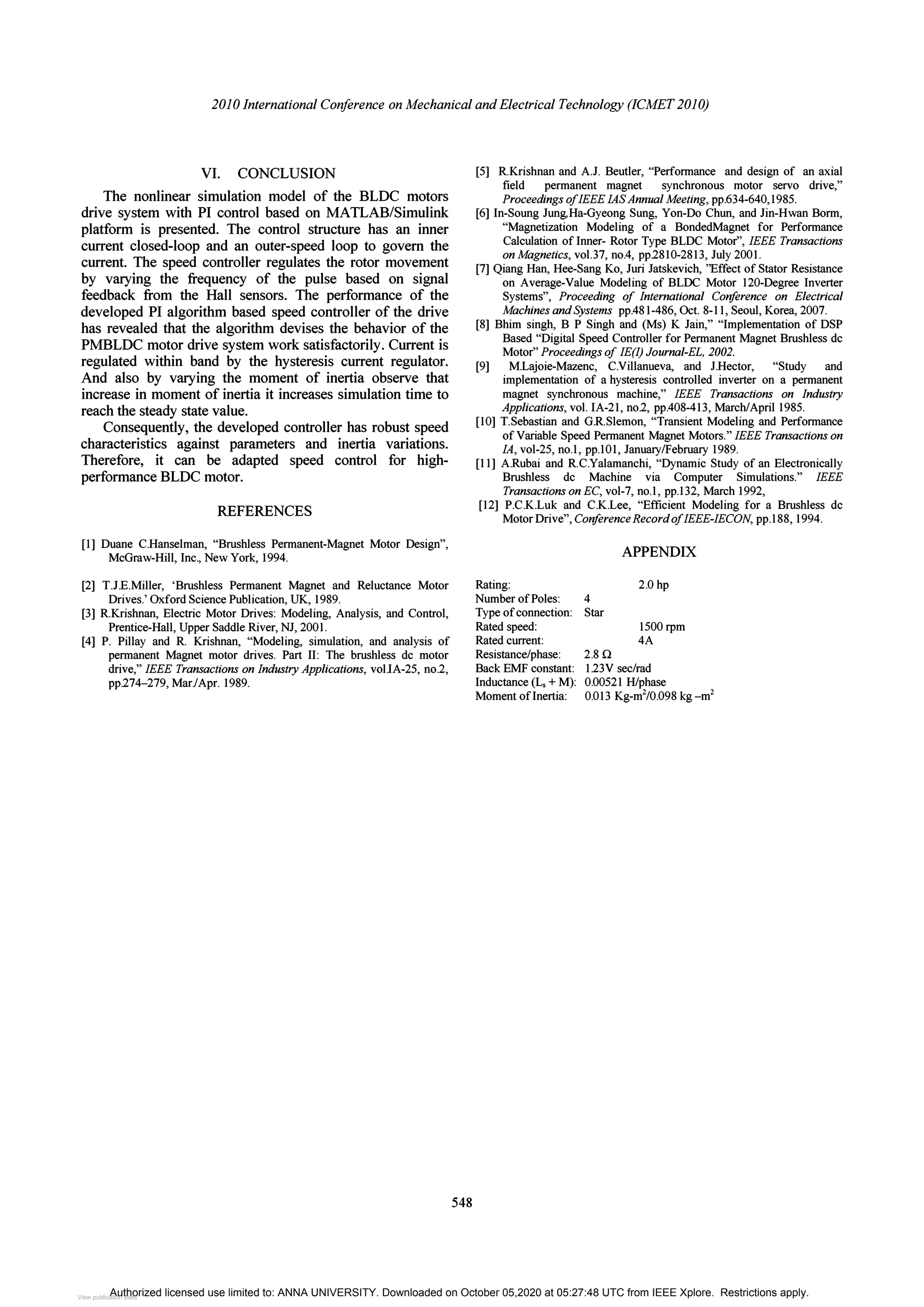 2010 International Conference on Mechanical and Electrical Technology (ICMET 2010)
VI. CONCLUSION
The nonlinear simulation model of the BLDC motors
drive system with PI control based on MATLAB/Simulink
platform is presented. The control structure has an inner
current closed-loop and an outer-speed loop to govern the
current. The speed controller regulates the rotor movement
by varying the frequency of the pulse based on signal
feedback from the Hall sensors. The performance of the
developed PI algorithm based speed controller of the drive
has revealed that the algorithm devises the behavior of the
PMBLDC motor drive system work satisfactorily. Current is
regulated within band by the hysteresis current regulator.
And also by varying the moment of inertia observe that
increase in moment of inertia it increases simulation time to
reach the steady state value.
Consequently, the developed controller has robust speed
characteristics against parameters and inertia variations.
Therefore, it can be adapted speed control for high­
performance BLDC motor.
REFERENCES
[I] Duane C.Hanselman, "Brushless Permanent-Magnet Motor Design",
McGraw-Hill, Inc., New York, 1994.
[2] TJ.E.Miller, 'Brushless Permanent Magnet and Reluctance Motor
Drives.' Oxford Science Publication, UK, 1989.
[3] RKrishnan, Electric Motor Drives: Modeling, Analysis, and Control,
Prentice-Hall, Upper Saddle River, NJ, 2001.
[4] P Pillay and R Krishnan, "Modeling, simulation, and analysis of
permanent Magnet motor drives. Part II: The brushless dc motor
drive," IEEE Transactions on IndustryApplications, vol.IA-25, no.2,
pp.274-279, Mar./Apr. 1989.
548
[5] RKrishnan and A.J. Beutler, "Performance and design of an axial
field permanent magnet synchronous motor servo drive,"
Proceedings ofIEEE lASAnnual Meeting, pp.634-640,1985.
[6] In-Soung Jung.Ha-Gyeong Sung, Yon-Do Chun, and Jin-Hwan Borm,
"Magnetization Modeling of a BondedMagnet for Performance
Calculation of Inner- Rotor Type BLDC Motor", IEEE Transactions
on Magnetics, voU7, no.4, pp.2810-2813, July 2001.
[7] Qiang Han, Hee-Sang Ko, Juri Jatskevich, ''Effect of Stator Resistance
on Average-Value Modeling of BLOC Motor 120-Degree Inverter
Systems", Proceeding of International Coriference on Electrical
Machines and Systems pp.481-486, Oct. 8-11, Seoul, Korea, 2007.
[8] Bhim singh, B P Singh and (Ms) K Jain," "Implementation of DSP
Based "Digital Speed Controller for Permanent Magnet Brushless dc
Motor" Proceedings of IE(I) Journal-EL, 2002.
[9] M.Lajoie-Mazenc, C.Villanueva, and J.Hector, "Study and
implementation of a hysteresis controlled inverter on a permanent
magnet synchronous machine," IEEE Transactions on Industry
Applications, vol. IA-21, no.2, pp.408-413, March/April 1985.
[10] TSebastian and G.RSlemon, "Transient Modeling and Performance
of Variable Speed Permanent Magnet Motors." IEEE Transactions on
lA, vol-25, no.l, pp.101, January/February 1989.
[II] A.Rubai and RC.Yalamanchi, "Dynamic Study of an Electronically
Brushless dc Machine via Computer Simulations." IEEE
Transactions on EC, vol-7, no.l, pp.132, March 1992,
[12] P.C.K.Luk and C.K.Lee, "Efficient Modeling for a Brushless dc
Motor Drive", Coriference Record ofIEEE-IECON, pp.188, 1994.
Rating:
Number of Poles:
Type of connection:
Rated speed:
Rated current:
Resistance/phase:
Back EMF constant:
Inductance (L, + M):
Moment of Inertia:
4
Star
2.80
APPENDIX
2.0 hp
1500 rpm
4A
1.23V sec/rad
0.00521 H/phase
0.013 Kg-m
2
/O.098 kg _m
2
Authorized licensed use limited to: ANNA UNIVERSITY. Downloaded on October 05,2020 at 05:27:48 UTC from IEEE Xplore. Restrictions apply.
View publication stats
View publication stats
 
