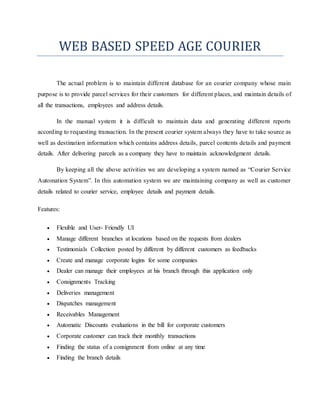 WEB BASED SPEED AGE COURIER 
The actual problem is to maintain different database for an courier company whose main 
purpose is to provide parcel services for their customers for different places, and maintain details of 
all the transactions, employees and address details. 
In the manual system it is difficult to maintain data and generating different reports 
according to requesting transaction. In the present courier system always they have to take source as 
well as destination information which contains address details, parcel contents details and payment 
details. After delivering parcels as a company they have to maintain acknowledgment details. 
By keeping all the above activities we are developing a system named as “Courier Service 
Automation System”. In this automation system we are maintaining company as well as customer 
details related to courier service, employee details and payment details. 
Features: 
 Flexible and User- Friendly UI 
 Manage different branches at locations based on the requests from dealers 
 Testimonials Collection posted by different by different customers as feedbacks 
 Create and manage corporate logins for some companies 
 Dealer can manage their employees at his branch through this application only 
 Consignments Tracking 
 Deliveries management 
 Dispatches management 
 Receivables Management 
 Automatic Discounts evaluations in the bill for corporate customers 
 Corporate customer can track their monthly transactions 
 Finding the status of a consignment from online at any time 
 Finding the branch details 
 