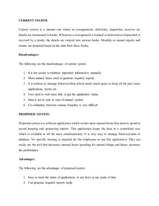 CURRENT SYSTEM: 
Current system is a manual one where in consignments, deliveries, dispatches, receives etc 
details are maintained in books. Whenever a consignment is booked or delivered or dispatched or 
received by a dealer, the details are entered into various books. Monthly or annual reports and 
returns are prepared based on the data from these books. 
Disadvantages: 
The following are the disadvantages of current system 
1. It is not secure to maintain important information manually 
2. More manual hours need to generate required reports 
3. It is tedious to manage historical data which needs much space to keep all the past years 
applications, books etc. 
4. User need to wait more time to get his application status. 
5. Data is not in sync in case of manual system. 
6. Co-ordination between various branches is very difficult 
PROPOSED SYSTEM: 
Proposed system is a software application which avoids more manual hours that need to spend in 
record keeping and generating reports. This application keeps the data in a centralized way 
which is available to all the users simultaneously. It is very easy to manage historical data in 
database. No specific training is required for the employees to use this applicatio n. They can 
easily use the tool that decreases manual hours spending for normal things and hence increases 
the performance. 
Advantages: 
The following are the advantages of proposed system 
1. Easy to track the status of applications at any level at any point of time 
2. Can generate required reports easily 
 