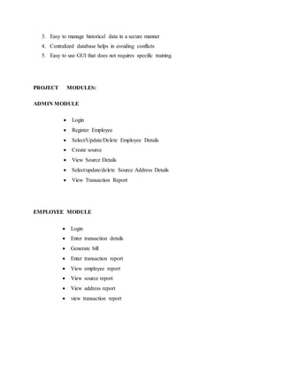 3. Easy to manage historical data in a secure manner 
4. Centralized database helps in avoiding conflicts 
5. Easy to use GUI that does not requires specific training. 
PROJECT MODULES: 
ADMIN MODULE 
 Login 
 Register Employee 
 Select/Update/Delete Employee Details 
 Create source 
 View Source Details 
 Select/update/delete Source Address Details 
 View Transaction Report 
EMPLOYEE MODULE 
 Login 
 Enter transaction details 
 Generate bill 
 Enter transaction report 
 View employee report 
 View source report 
 View address report 
 view transaction report 
 