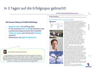 In 3 Tagen auf die Erfolgsspur gebracht!
                                                                                                                            17
                                                                                    Kontakt: Thomas.Staudte1@swisscom.com




      Die Success-Story von Profile-Switching»




                                                                                                                            Matthias Pohle
      -     Speed Creation im Frühling 2010
      -     In 72h wurde ein 80% draft des Business Case
            und Business Requirements Set erarbeitet
      -     7 Monate später war bereits der Prototyp
            realisiert
      -     Motiviertes und agiles Projektteam




          Frank Fitzlaff, Head of CBU-CED-EXD

  « Ich bin begeistert von der unbürokratischen Zusammenarbeit…Wir haben es
 geschafft innerhalb den drei Tagen die Idee soweit zu verdichten, dass wir heute
nicht nur grob das Requirements Set haben, sondern auch die Projektorganisation
 aufsetzen konnten… Ich find`s eine supertolle Sache und bin total begeistert mit
          was für einer Energie die Leute bei der Session geschafft haben «
 