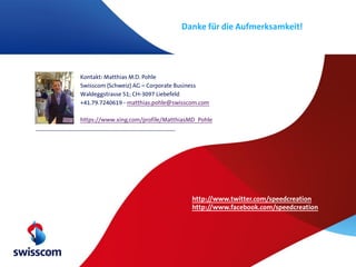 Danke für die Aufmerksamkeit!




Kontakt: Matthias M.D. Pohle
Swisscom (Schweiz) AG – Corporate Business
Waldeggstrasse 51; CH-3097 Liebefeld
+41.79.7240619 - matthias.pohle@swisscom.com

https://www.xing.com/profile/MatthiasMD_Pohle




                                      http://www.twitter.com/speedcreation
                                      http://www.facebook.com/speedcreation
 