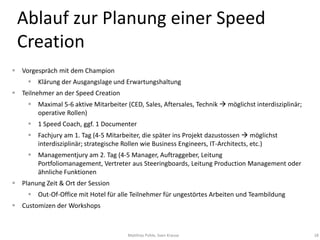 Ablauf zur Planung einer Speed
 Creation
 Vorgespräch mit dem Champion
      Klärung der Ausgangslage und Erwartungshaltung
 Teilnehmer an der Speed Creation
      Maximal 5-6 aktive Mitarbeiter (CED, Sales, Aftersales, Technik  möglichst interdisziplinär;
       operative Rollen)
      1 Speed Coach, ggf. 1 Documenter
      Fachjury am 1. Tag (4-5 Mitarbeiter, die später ins Projekt dazustossen  möglichst
       interdisziplinär; strategische Rollen wie Business Engineers, IT-Architects, etc.)
      Managementjury am 2. Tag (4-5 Manager, Auftraggeber, Leitung
       Portfoliomanagement, Vertreter aus Steeringboards, Leitung Production Management oder
       ähnliche Funktionen
 Planung Zeit & Ort der Session
      Out-Of-Office mit Hotel für alle Teilnehmer für ungestörtes Arbeiten und Teambildung
 Customizen der Workshops



                                       Matthias Pohle, Sven Krause                                     18
 