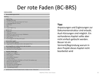 Der rote Faden (BC-BRS)

                                      Tipp:
                                      Anpassungen und Ergänzungen zur
                                      Dokumentenstruktur sind erlaubt.
                                      Auch Kürzungen sind möglich. Ein
                                      vorhandenes Kapitel sollte aber
                                      nicht einfach gelöscht werden.
                                      Besser ist ein
                                      Vermerk/Begründung warum in
                                      dem Projekt dieses Kapitel nicht
                                      bearbeitet wird




        Matthias Pohle, Sven Krause                                      19
 