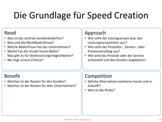 Die Grundlage für Speed Creation
Need                                                       Approach
• Was ist das zentrale Kundenbedürfnis?                    • Wie sieht der Lösungsansatz bzw. das
• Was sind die Marktbedürfnisse?                             Leistungsversprechen aus?
• Welche Bedürfnisse hat das Unternehmen?                  • Wie sieht der Produkte−, Service− oder
• Womit hat der Kunde heute Mühe?                            Prozessvorschlag aus?
  Was gibt es für Verbesserungsmöglichkeiten?              • Wie wird das Produkt oder der Service
• Wo liegt unsere Chance?                                    entwickelt und den Kunden angeboten?



Benefit                                                    Competition
• Welches ist der Nutzen für den Kunden?                   • Welche Alternativen existieren heute und in
• Welches ist der Nutzen für dem Unternehmen?                Zukunft?
                                                           • Was ist das Risiko?




                                       Matthias Pohle, Sven Krause                                         20
 
