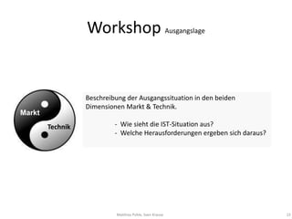 Workshop Ausgangslage


                  Beschreibung der Ausgangssituation in den beiden
                  Dimensionen Markt & Technik.
Markt
        Technik            - Wie sieht die IST-Situation aus?
                           - Welche Herausforderungen ergeben sich daraus?
        




                           Matthias Pohle, Sven Krause                       23
 