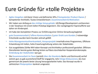 Eure Gründe für «tolle Projekte»
•   Agiles Vorgehen mit klarer Vision und definierter KPIs / Kompetenter Product Owner /
    kompetenter Architekt / Gutes Entwicklerteam: Zusammenarbeit & Motivation
•   Wir haben von Anfang an das richtige Setup gehabt. UE/Design/Development und konnten
    in der Vorphase mit einem tollen Prototyp begeistern. Die nachgelagerte Fixpreisofferte war
    daher ein Kinderspiel.
•   Ich habe den kompletten Prozess zur Einführung einer Online-Verwaltung begleitet
•   gute Zusammenarbeit / offene Kommunikation / guter Draht zum Kunden / notwendige
    Entscheide wurden beim Kunden zeitnah gefällt
•   Hohe Managementaufmerksamkeit, Vorspurprojekt innerhalb eines Programmes, Offshore
    Entwicklung mit Indien, hohe Erwartungshaltung seitens der Stakeholder.
•   Gut ausgebildete Zühlke MA haben Konzept und Architektur professionell gestaltet. Offshore
    Dienstleister konnte guten Beitrag leisten auf Basis durchdachter Kooperationskonzepte.
    Einbindung der Stakeholder war gut.
•   Die Zusammenarbeit im Team (verteilt über die Standorte Berlin und Dortmund) verlief
    extrem gut; es gab ausreichend Stoff für engagierte, teils hitzige Diskussionen, bis man
    gemeinsam die jeweils beste Lösung herausgearbeitet hatte. Das Konzept wurde in
    zahlreichen Pilotprojekten konkret umgesetzt.


                                      Matthias Pohle, Sven Krause                                 3
 