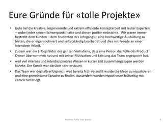 Eure Gründe für «tolle Projekte»
•   Gute lief die kreative, inspirierende und extrem effiziente Konzeptarbeit mit lauter Experten
    – wobei jeder seinen Schwerpunkt hatte und diesen positiv einbrachte. Wir waren immer
    bestrebt dem Kunden – dem Studenten des Lehrgangs – eine hochwertige Ausbildung zu
    bieten, die er eigenmotiviert und selbstständig bearbeitet und dies mit Freude an einer
    intensiven Arbeit.
•   Zudem war ein Erfolgsfaktor des ganzen Vorhabens, dass eine Person die Rolle des Product
    Owner übernommen hat und mit seiner Motivation und Leistung das Team angespornt hat.
•   weil viel internes und interdisziplinäres Wissen in kurzer Zeit zusammengezogen werden
    konnte. Der Kunde war darüber sehr erstaunt.
•   Das Team war deshalb erfolgreich, weil bereits früh versucht wurde die Ideen zu visualisieren
    und eine gemeinsame Sprache zu finden. Ausserdem wurden Hypothesen frühzeitig mit
    Zahlen hinterlegt.




                                      Matthias Pohle, Sven Krause                                   4
 