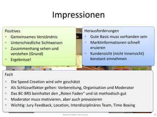 Impressionen
Positives                                               Herausforderungen
 Gemeinsames Verständnis                                Gute Basis muss vorhanden sein
 Unterschiedliche Sichtweisen                           Marktinformationen schnell
 Zusammenhang sehen und                                   eruieren
   verstehen (Grund)                                     Kundensicht (nicht Innensicht)
 Ergebnisse!                                              konstant einnehmen


Fazit
   Die Speed Creation wird sehr geschätzt
   Als Schlüsselfaktor gelten: Vorbereitung, Organisation und Moderator
   Das BC-BRS beinhaltet den „Roten Faden“ und ist methodisch gut
   Moderator muss motivieren, aber auch provozieren
   Wichtig: Jury Feedback, Location, Interdisziplinäres Team, Time Boxing

                                 Matthias Pohle, Sven Krause                               43
 