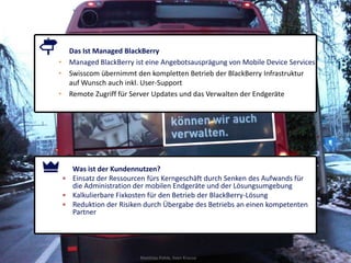 Das Ist Managed BlackBerry
• Managed BlackBerry ist eine Angebotsausprägung von Mobile Device Services
• Swisscom übernimmt den kompletten Betrieb der BlackBerry Infrastruktur
  auf Wunsch auch inkl. User-Support
• Remote Zugriff für Server Updates und das Verwalten der Endgeräte




   Was ist der Kundennutzen?
 • Einsatz der Ressourcen fürs Kerngeschäft durch Senken des Aufwands für
   die Administration der mobilen Endgeräte und der Lösungsumgebung
 • Kalkulierbare Fixkosten für den Betrieb der BlackBerry-Lösung
 • Reduktion der Risiken durch Übergabe des Betriebs an einen kompetenten
   Partner




                       Matthias Pohle, Sven Krause                            45
 