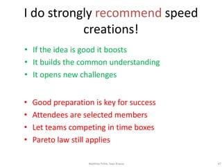 I do strongly recommend speed
           creations!
• If the idea is good it boosts
• It builds the common understanding
• It opens new challenges


•   Good preparation is key for success
•   Attendees are selected members
•   Let teams competing in time boxes
•   Pareto law still applies

                   Matthias Pohle, Sven Krause   47
 