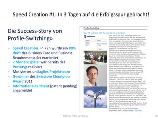 Speed Creation #1: In 3 Tagen auf die Erfolgsspur gebracht!

Die Success-Story von
Profile-Switching»
 Speed Creation - In 72h wurde ein 80%
 draft des Business Case und Business
 Requirements Set erarbeitet
 7 Monate später war bereits der
 Prototyp realisiert
 Motiviertes und agiles Projektteam
 Gewinner des Swisscom Champion
 Award 2011
 Internationales Patent (patent pending)
 angemeldet




                               Matthias Pohle, Sven Krause     48
 