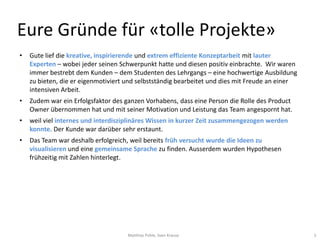 Eure Gründe für «tolle Projekte»
•   Gute lief die kreative, inspirierende und extrem effiziente Konzeptarbeit mit lauter
    Experten – wobei jeder seinen Schwerpunkt hatte und diesen positiv einbrachte. Wir waren
    immer bestrebt dem Kunden – dem Studenten des Lehrgangs – eine hochwertige Ausbildung
    zu bieten, die er eigenmotiviert und selbstständig bearbeitet und dies mit Freude an einer
    intensiven Arbeit.
•   Zudem war ein Erfolgsfaktor des ganzen Vorhabens, dass eine Person die Rolle des Product
    Owner übernommen hat und mit seiner Motivation und Leistung das Team angespornt hat.
•   weil viel internes und interdisziplinäres Wissen in kurzer Zeit zusammengezogen werden
    konnte. Der Kunde war darüber sehr erstaunt.
•   Das Team war deshalb erfolgreich, weil bereits früh versucht wurde die Ideen zu
    visualisieren und eine gemeinsame Sprache zu finden. Ausserdem wurden Hypothesen
    frühzeitig mit Zahlen hinterlegt.




                                     Matthias Pohle, Sven Krause                                 5
 