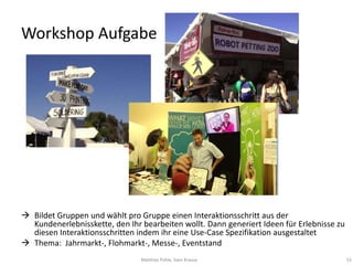 Workshop Aufgabe




 Bildet Gruppen und wählt pro Gruppe einen Interaktionsschritt aus der
  Kundenerlebnisskette, den Ihr bearbeiten wollt. Dann generiert Ideen für Erlebnisse zu
  diesen Interaktionsschritten indem ihr eine Use-Case Spezifikation ausgestaltet
 Thema: Jahrmarkt-, Flohmarkt-, Messe-, Eventstand
                                Matthias Pohle, Sven Krause                                53
 