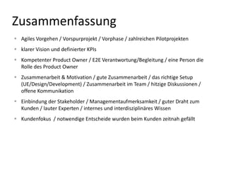 Zusammenfassung
 Agiles Vorgehen / Vorspurprojekt / Vorphase / zahlreichen Pilotprojekten
 klarer Vision und definierter KPIs
 Kompetenter Product Owner / E2E Verantwortung/Begleitung / eine Person die
  Rolle des Product Owner
 Zusammenarbeit & Motivation / gute Zusammenarbeit / das richtige Setup
  (UE/Design/Development) / Zusammenarbeit im Team / hitzige Diskussionen /
  offene Kommunikation
 Einbindung der Stakeholder / Managementaufmerksamkeit / guter Draht zum
  Kunden / lauter Experten / internes und interdisziplinäres Wissen
 Kundenfokus / notwendige Entscheide wurden beim Kunden zeitnah gefällt
 