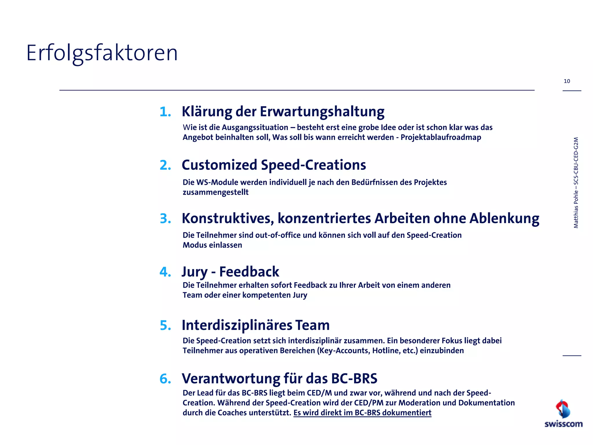 Erfolgsfaktoren
                                                                                                              10




             1. Klärung der Erwartungshaltung
                  Wie ist die Ausgangssituation – besteht erst eine grobe Idee oder ist schon klar was das
                  Angebot beinhalten soll, Was soll bis wann erreicht werden - Projektablaufroadmap




                                                                                                                   Matthias Pohle – SCS-CBU-CED-G2M
             2. Customized Speed-Creations
                  Die WS-Module werden individuell je nach den Bedürfnissen des Projektes
                  zusammengestellt


             3. Konstruktives, konzentriertes Arbeiten ohne Ablenkung
                  Die Teilnehmer sind out-of-office und können sich voll auf den Speed-Creation
                  Modus einlassen


             4. Jury - Feedback
                  Die Teilnehmer erhalten sofort Feedback zu Ihrer Arbeit von einem anderen
                  Team oder einer kompetenten Jury


             5. Interdisziplinäres Team
                  Die Speed-Creation setzt sich interdisziplinär zusammen. Ein besonderer Fokus liegt dabei
                  Teilnehmer aus operativen Bereichen (Key-Accounts, Hotline, etc.) einzubinden


             6. Verantwortung für das BC-BRS
                  Der Lead für das BC-BRS liegt beim CED/M und zwar vor, während und nach der Speed-
                  Creation. Während der Speed-Creation wird der CED/PM zur Moderation und Dokumentation
                  durch die Coaches unterstützt. Es wird direkt im BC-BRS dokumentiert
 