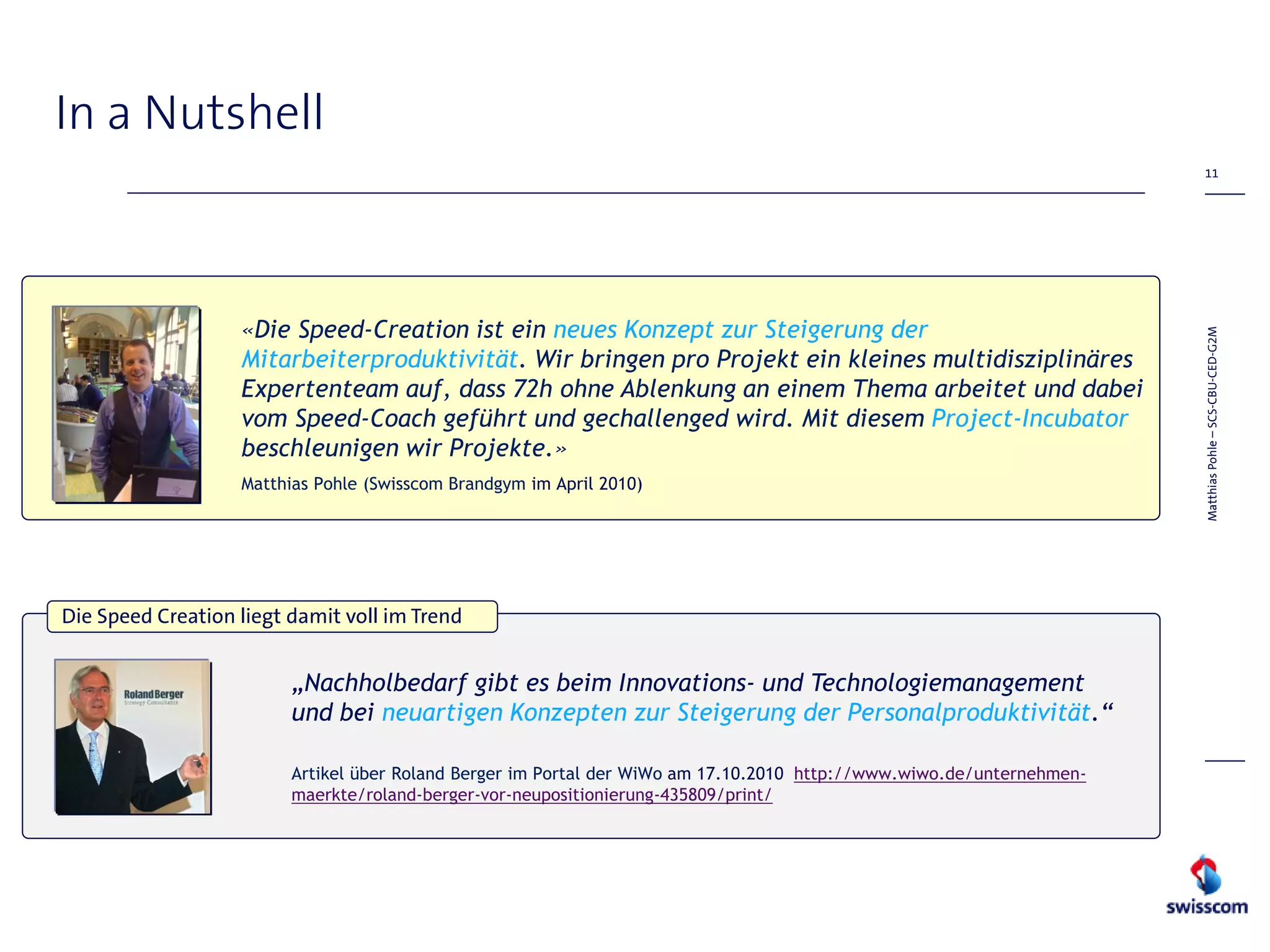In a Nutshell
                                                                                                                        11




                   «Die Speed-Creation ist ein neues Konzept zur Steigerung der




                                                                                                                       Matthias Pohle – SCS-CBU-CED-G2M
                   Mitarbeiterproduktivität. Wir bringen pro Projekt ein kleines multidisziplinäres
                   Expertenteam auf, dass 72h ohne Ablenkung an einem Thema arbeitet und dabei
                   vom Speed-Coach geführt und gechallenged wird. Mit diesem Project-Incubator
                   beschleunigen wir Projekte.»
                   Matthias Pohle (Swisscom Brandgym im April 2010)




Die Speed Creation liegt damit voll im Trend


                         „Nachholbedarf gibt es beim Innovations- und Technologiemanagement
                         und bei neuartigen Konzepten zur Steigerung der Personalproduktivität.“

                         Artikel über Roland Berger im Portal der WiWo am 17.10.2010 http://www.wiwo.de/unternehmen-
                         maerkte/roland-berger-vor-neupositionierung-435809/print/
 