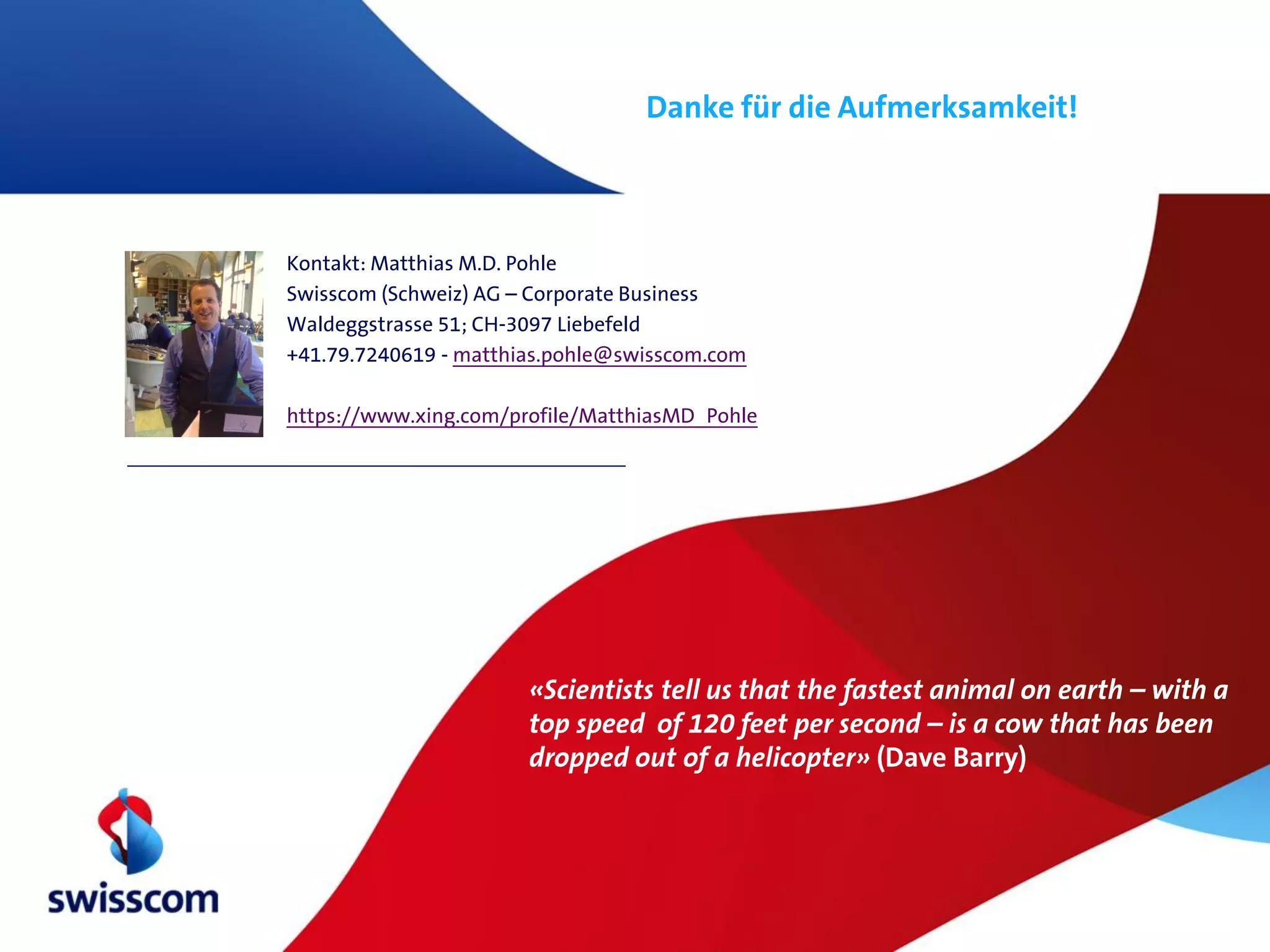 Danke für die Aufmerksamkeit!



Kontakt: Matthias M.D. Pohle
Swisscom (Schweiz) AG – Corporate Business
Waldeggstrasse 51; CH-3097 Liebefeld
+41.79.7240619 - matthias.pohle@swisscom.com

https://www.xing.com/profile/MatthiasMD_Pohle




                       «Scientists tell us that the fastest animal on earth – with a
                       top speed of 120 feet per second – is a cow that has been
                       dropped out of a helicopter» (Dave Barry)
 