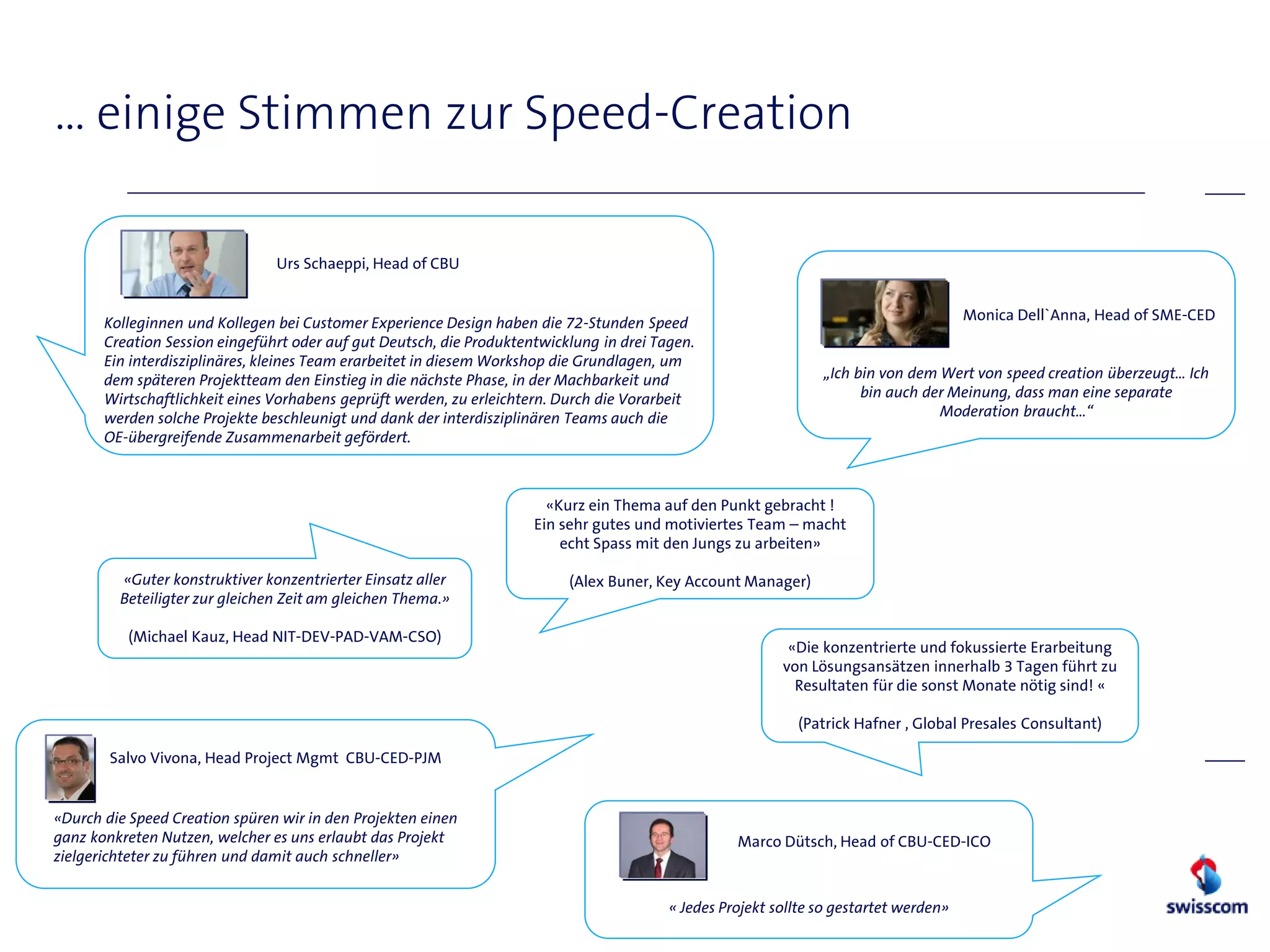 … einige Stimmen zur Speed-Creation

                                Urs Schaeppi, Head of CBU


                                                                                                                                        Monica Dell`Anna, Head of SME-CED
       Kolleginnen und Kollegen bei Customer Experience Design haben die 72-Stunden Speed
       Creation Session eingeführt oder auf gut Deutsch, die Produktentwicklung in drei Tagen.
       Ein interdisziplinäres, kleines Team erarbeitet in diesem Workshop die Grundlagen, um
       dem späteren Projektteam den Einstieg in die nächste Phase, in der Machbarkeit und                        „Ich bin von dem Wert von speed creation überzeugt… Ich
       Wirtschaftlichkeit eines Vorhabens geprüft werden, zu erleichtern. Durch die Vorarbeit                          bin auch der Meinung, dass man eine separate
       werden solche Projekte beschleunigt und dank der interdisziplinären Teams auch die                                         Moderation braucht…“
       OE-übergreifende Zusammenarbeit gefördert.



                                                                        «Kurz ein Thema auf den Punkt gebracht !
                                                                      Ein sehr gutes und motiviertes Team – macht
                                                                          echt Spass mit den Jungs zu arbeiten»

         «Guter konstruktiver konzentrierter Einsatz aller                 (Alex Buner, Key Account Manager)
         Beteiligter zur gleichen Zeit am gleichen Thema.»

          (Michael Kauz, Head NIT-DEV-PAD-VAM-CSO)
                                                                                                            «Die konzentrierte und fokussierte Erarbeitung
                                                                                                           von Lösungsansätzen innerhalb 3 Tagen führt zu
                                                                                                             Resultaten für die sonst Monate nötig sind! «

                                                                                                             (Patrick Hafner , Global Presales Consultant)

        Salvo Vivona, Head Project Mgmt CBU-CED-PJM


«Durch die Speed Creation spüren wir in den Projekten einen
ganz konkreten Nutzen, welcher es uns erlaubt das Projekt                                           Marco Dütsch, Head of CBU-CED-ICO
zielgerichteter zu führen und damit auch schneller»


                                                                                          « Jedes Projekt sollte so gestartet werden»
 