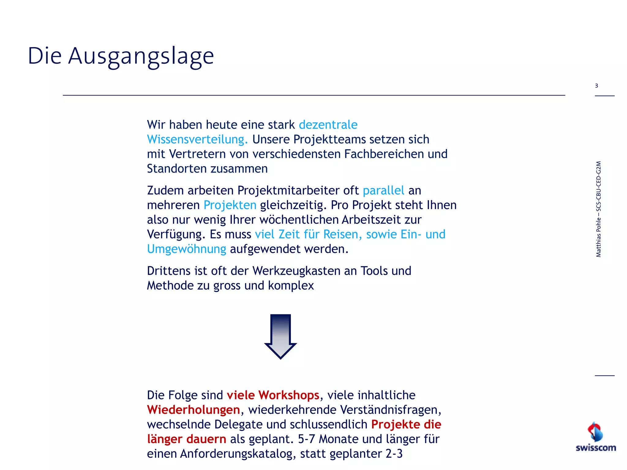 Die Ausgangslage
                                                                      3




          Wir haben heute eine stark dezentrale
          Wissensverteilung. Unsere Projektteams setzen sich
          mit Vertretern von verschiedensten Fachbereichen und




                                                                     Matthias Pohle – SCS-CBU-CED-G2M
          Standorten zusammen
          Zudem arbeiten Projektmitarbeiter oft parallel an
          mehreren Projekten gleichzeitig. Pro Projekt steht Ihnen
          also nur wenig Ihrer wöchentlichen Arbeitszeit zur
          Verfügung. Es muss viel Zeit für Reisen, sowie Ein- und
          Umgewöhnung aufgewendet werden.
          Drittens ist oft der Werkzeugkasten an Tools und
          Methode zu gross und komplex




          Die Folge sind viele Workshops, viele inhaltliche
          Wiederholungen, wiederkehrende Verständnisfragen,
          wechselnde Delegate und schlussendlich Projekte die
          länger dauern als geplant. 5-7 Monate und länger für
          einen Anforderungskatalog, statt geplanter 2-3
 