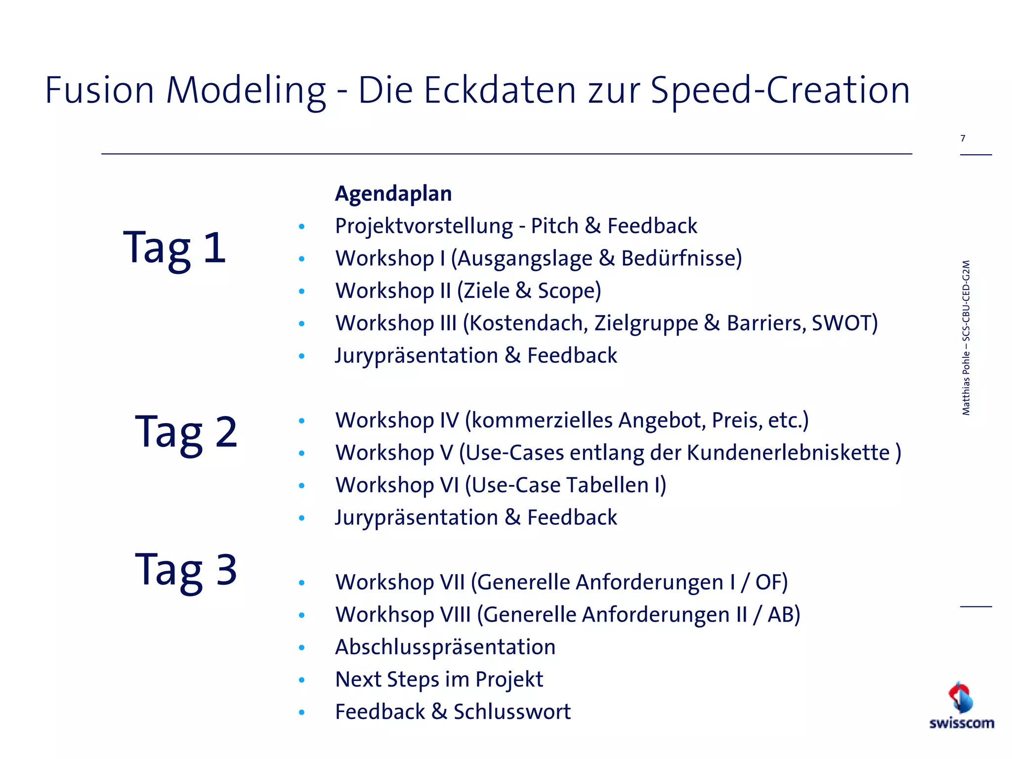 Fusion Modeling - Die Eckdaten zur Speed-Creation
                                                                             7




                  Agendaplan
              •   Projektvorstellung - Pitch & Feedback
    Tag 1     •   Workshop I (Ausgangslage & Bedürfnisse)




                                                                            Matthias Pohle – SCS-CBU-CED-G2M
              •   Workshop II (Ziele & Scope)
              •   Workshop III (Kostendach, Zielgruppe & Barriers, SWOT)
              •   Jurypräsentation & Feedback


     Tag 2    •
              •
                  Workshop IV (kommerzielles Angebot, Preis, etc.)
                  Workshop V (Use-Cases entlang der Kundenerlebniskette )
              •   Workshop VI (Use-Case Tabellen I)
              •   Jurypräsentation & Feedback

     Tag 3    •   Workshop VII (Generelle Anforderungen I / OF)
              •   Workhsop VIII (Generelle Anforderungen II / AB)
              •   Abschlusspräsentation
              •   Next Steps im Projekt
              •   Feedback & Schlusswort
 