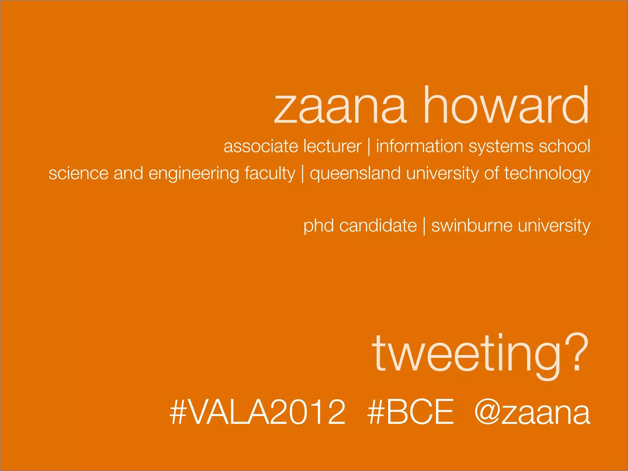 zaana howard
                     associate lecturer | information systems school 
science and engineering faculty | queensland university of technology
                                                                    
                                 phd candidate | swinburne university
                                                                   
                                                                   

                                        tweeting?
               #VALA2012 #BCE @zaana 
                                                                   
 