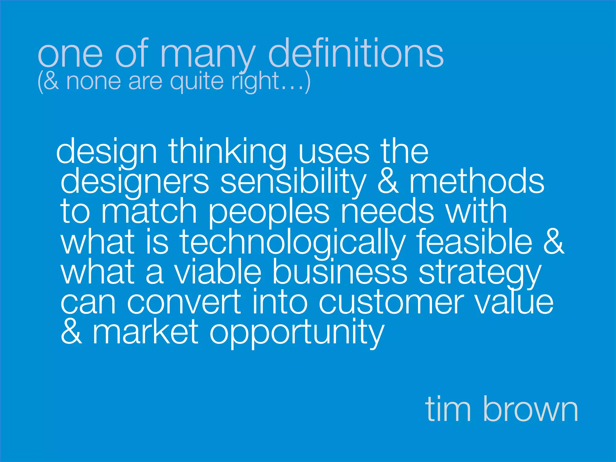one of many deﬁnitions 
(& none are quite right…)

    design thinking uses the
    designers sensibility & methods
    to match peoples needs with
    what is technologically feasible &
    what a viable business strategy
    can convert into customer value
    & market opportunity

                             tim brown
 