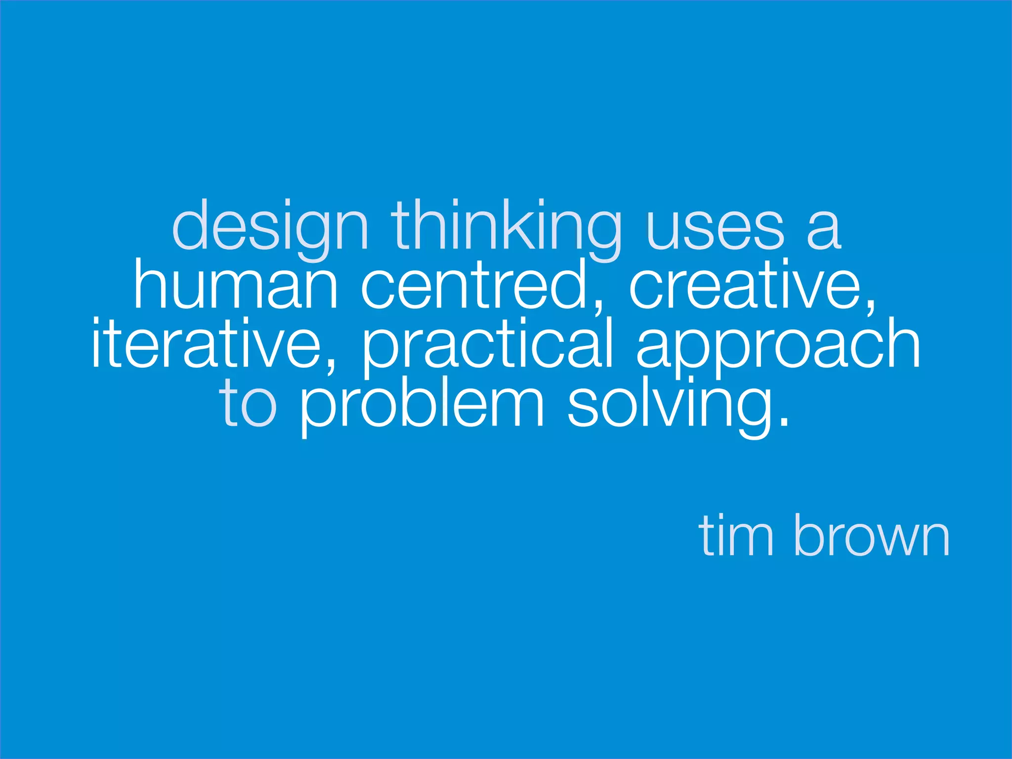 design thinking uses a
      human centred, creative,
    iterative, practical approach
         to problem solving.

                         tim brown
 