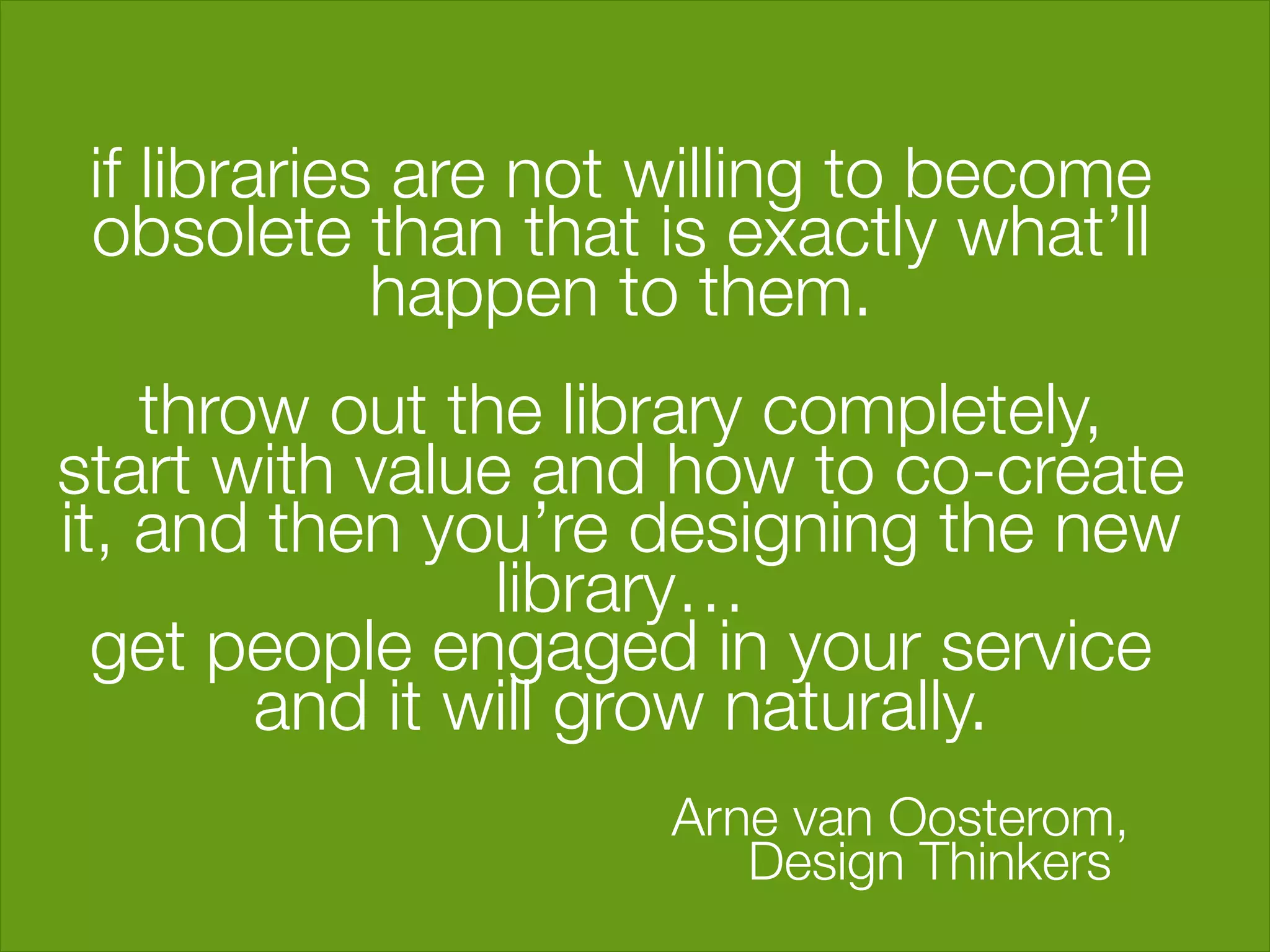 if libraries are not willing to become
  obsolete than that is exactly what’ll
              happen to them. "
                        "
     throw out the library completely, "
start with value and how to co-create
it, and then you’re designing the new
                  library…"
  get people engaged in your service
          and it will grow naturally."
                                     "
                        Arne van Oosterom, 
 
                           Design Thinkers"
                    "
 