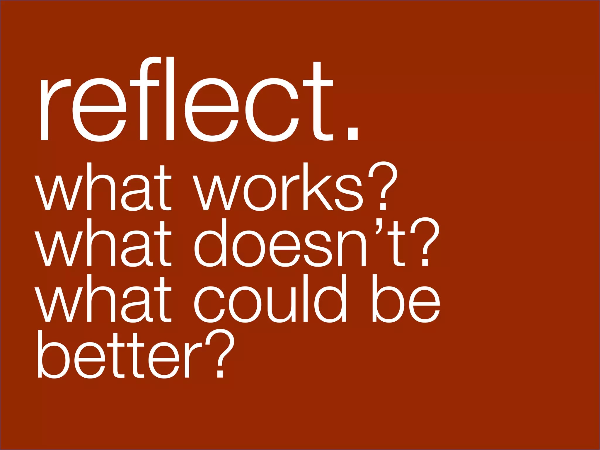 reﬂect.
what works?
what doesn’t?
what could be
better?
 
