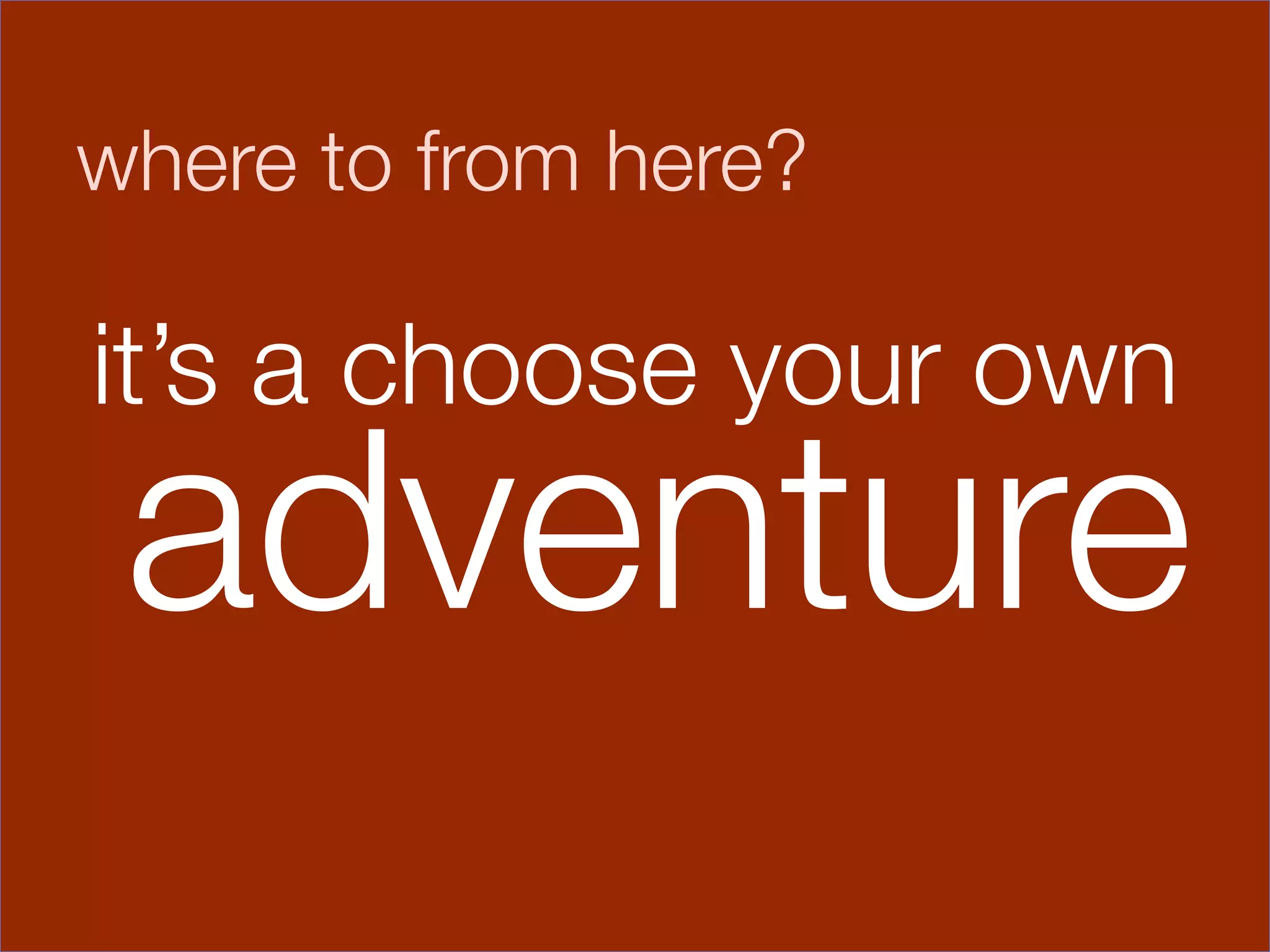 where to from here?


it’s a choose
 
 
your own
    adventure
           

               
 