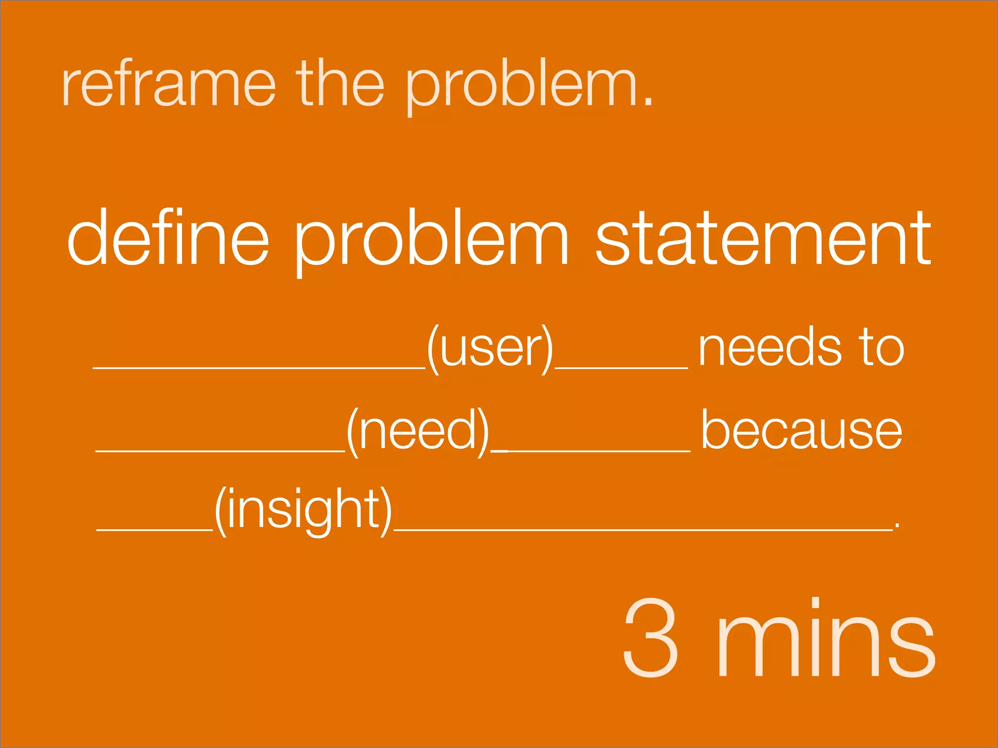 reframe the problem.



deﬁne problem statement
                      (user)________ needs to
    ____________________

    _______________(need)____________ because

    _______(insight)______________________________.



                                  3 mins
 