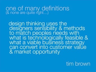one of many deﬁnitions 
(& none are quite right…)

    design thinking uses the
    designers sensibility & methods
    to match peoples needs with
    what is technologically feasible &
    what a viable business strategy
    can convert into customer value
    & market opportunity

                             tim brown
 