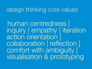 design thinking core values

     human centredness |
    inquiry | empathy | iteration
    action orientation |
    collaboration | reﬂection |
    comfort with ambiguity |
    visualisation & prototyping
 