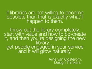 if libraries are not willing to become
  obsolete than that is exactly what’ll
              happen to them. "
                        "
     throw out the library completely, "
start with value and how to co-create
it, and then you’re designing the new
                  library…"
  get people engaged in your service
          and it will grow naturally."
                                     "
                        Arne van Oosterom, 
 
                           Design Thinkers"
                    "
 