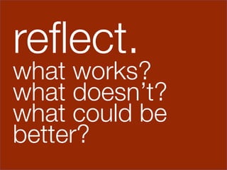 reﬂect.
what works?
what doesn’t?
what could be
better?
 